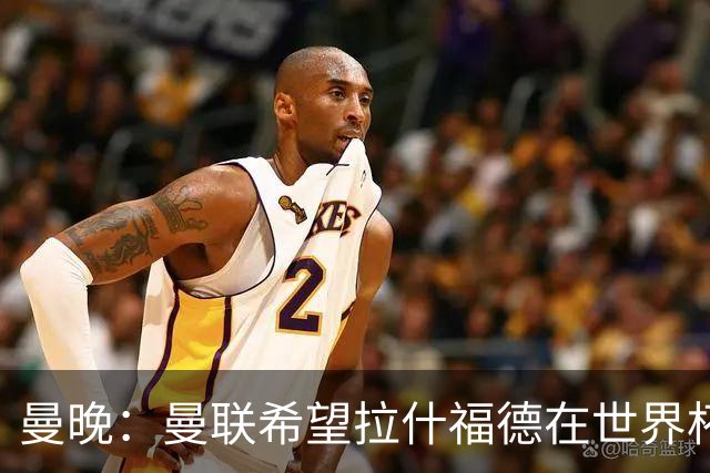 曼晚：曼联希望拉什福德在世界杯尽可能表现出色，这有助于出售他